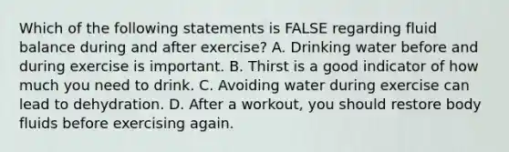 Which of the following statements is FALSE regarding fluid balance during and after exercise? A. Drinking water before and during exercise is important. B. Thirst is a good indicator of how much you need to drink. C. Avoiding water during exercise can lead to dehydration. D. After a workout, you should restore body fluids before exercising again.