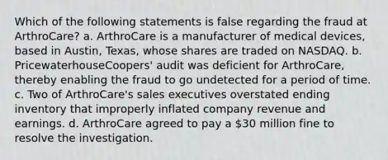 Which of the following statements is false regarding the fraud at ArthroCare? a. ArthroCare is a manufacturer of medical devices, based in Austin, Texas, whose shares are traded on NASDAQ. b. PricewaterhouseCoopers' audit was deficient for ArthroCare, thereby enabling the fraud to go undetected for a period of time. c. Two of ArthroCare's sales executives overstated ending inventory that improperly inflated company revenue and earnings. d. ArthroCare agreed to pay a 30 million fine to resolve the investigation.