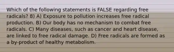 Which of the following statements is FALSE regarding free radicals? 8) A) Exposure to pollution increases free radical production. B) Our body has no mechanism to combat free radicals. C) Many diseases, such as cancer and heart disease, are linked to free radical damage. D) Free radicals are formed as a by-product of healthy metabolism.