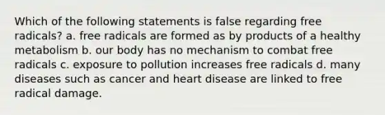 Which of the following statements is false regarding free radicals? a. free radicals are formed as by products of a healthy metabolism b. our body has no mechanism to combat free radicals c. exposure to pollution increases free radicals d. many diseases such as cancer and heart disease are linked to free radical damage.