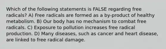 Which of the following statements is FALSE regarding free radicals? A) Free radicals are formed as a by-product of healthy metabolism. B) Our body has no mechanism to combat free radicals. C) Exposure to pollution increases free radical production. D) Many diseases, such as cancer and heart disease, are linked to free radical damage.