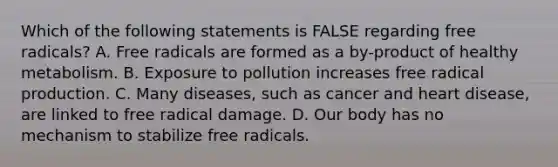 Which of the following statements is FALSE regarding free radicals? A. Free radicals are formed as a by-product of healthy metabolism. B. Exposure to pollution increases free radical production. C. Many diseases, such as cancer and heart disease, are linked to free radical damage. D. Our body has no mechanism to stabilize free radicals.