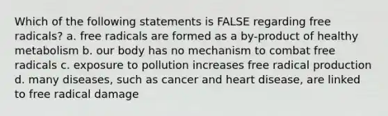 Which of the following statements is FALSE regarding free radicals? a. free radicals are formed as a by-product of healthy metabolism b. our body has no mechanism to combat free radicals c. exposure to pollution increases free radical production d. many diseases, such as cancer and heart disease, are linked to free radical damage