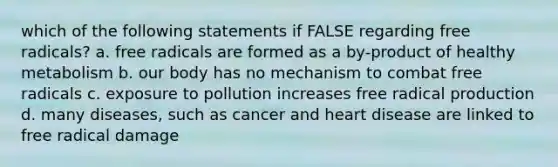 which of the following statements if FALSE regarding free radicals? a. free radicals are formed as a by-product of healthy metabolism b. our body has no mechanism to combat free radicals c. exposure to pollution increases free radical production d. many diseases, such as cancer and heart disease are linked to free radical damage