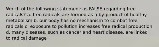 Which of the following statements is FALSE regarding free radicals? a. free radicals are formed as a by-product of healthy metabolism b. our body has no mechanism to combat free radicals c. exposure to pollution increases free radical production d. many diseases, such as cancer and heart disease, are linked to radical damage