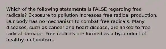 Which of the following statements is FALSE regarding free radicals? Exposure to pollution increases free radical production. Our body has no mechanism to combat free radicals. Many diseases, such as cancer and heart disease, are linked to free radical damage. Free radicals are formed as a by-product of healthy metabolism.