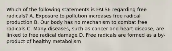 Which of the following statements is FALSE regarding free radicals? A. Exposure to pollution increases free radical production B. Our body has no mechanism to combat free radicals C. Many diseases, such as cancer and heart disease, are linked to free radical damage D. Free radicals are formed as a by-product of healthy metabolism