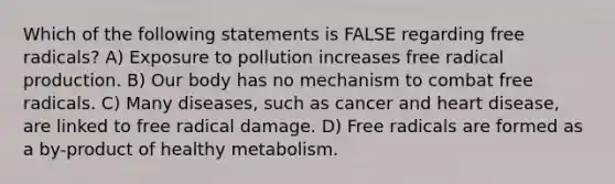 Which of the following statements is FALSE regarding free radicals? A) Exposure to pollution increases free radical production. B) Our body has no mechanism to combat free radicals. C) Many diseases, such as cancer and heart disease, are linked to free radical damage. D) Free radicals are formed as a by-product of healthy metabolism.