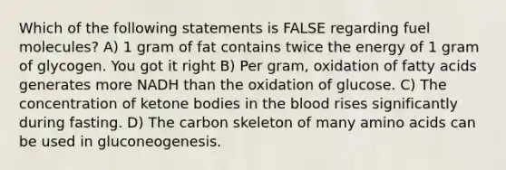 Which of the following statements is FALSE regarding fuel molecules? A) 1 gram of fat contains twice the energy of 1 gram of glycogen. You got it right B) Per gram, oxidation of fatty acids generates more NADH than the oxidation of glucose. C) The concentration of ketone bodies in <a href='https://www.questionai.com/knowledge/k7oXMfj7lk-the-blood' class='anchor-knowledge'>the blood</a> rises significantly during fasting. D) The carbon skeleton of many <a href='https://www.questionai.com/knowledge/k9gb720LCl-amino-acids' class='anchor-knowledge'>amino acids</a> can be used in gluconeogenesis.