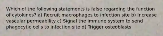 Which of the following statements is false regarding the function of cytokines? a) Recruit macrophages to infection site b) Increase vascular permeability c) Signal the immune system to send phagocytic cells to infection site d) Trigger osteoblasts