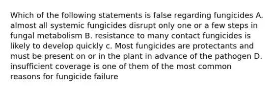 Which of the following statements is false regarding fungicides A. almost all systemic fungicides disrupt only one or a few steps in fungal metabolism B. resistance to many contact fungicides is likely to develop quickly c. Most fungicides are protectants and must be present on or in the plant in advance of the pathogen D. insufficient coverage is one of them of the most common reasons for fungicide failure