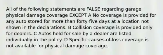 All of the following statements are FALSE regarding garage physical damage coverage EXCEPT A No coverage is provided for any auto stored for more than forty-five days at a location not shown in the declarations. B Collision coverage is provided only for dealers. C Autos held for sale by a dealer are listed individually in the policy. D Specific causes-of-loss coverage is not available for physical damage coverage.