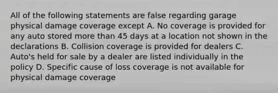 All of the following statements are false regarding garage physical damage coverage except A. No coverage is provided for any auto stored more than 45 days at a location not shown in the declarations B. Collision coverage is provided for dealers C. Auto's held for sale by a dealer are listed individually in the policy D. Specific cause of loss coverage is not available for physical damage coverage