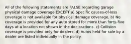 All of the following statements are FALSE regarding garage physical damage coverage EXCEPT a) Specific causes-of-loss coverage is not available for physical damage coverage. b) No coverage is provided for any auto stored for more than forty-five days at a location not shown in the declarations. c) Collision coverage is provided only for dealers. d) Autos held for sale by a dealer are listed individually in the policy.