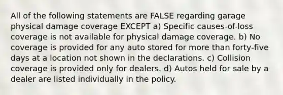 All of the following statements are FALSE regarding garage physical damage coverage EXCEPT a) Specific causes-of-loss coverage is not available for physical damage coverage. b) No coverage is provided for any auto stored for more than forty-five days at a location not shown in the declarations. c) Collision coverage is provided only for dealers. d) Autos held for sale by a dealer are listed individually in the policy.