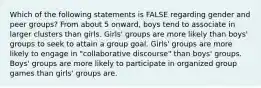 Which of the following statements is FALSE regarding gender and peer groups? From about 5 onward, boys tend to associate in larger clusters than girls. Girls' groups are more likely than boys' groups to seek to attain a group goal. Girls' groups are more likely to engage in "collaborative discourse" than boys' groups. Boys' groups are more likely to participate in organized group games than girls' groups are.