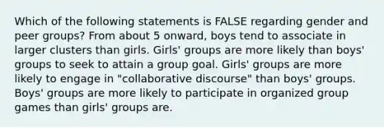 Which of the following statements is FALSE regarding gender and peer groups? From about 5 onward, boys tend to associate in larger clusters than girls. Girls' groups are more likely than boys' groups to seek to attain a group goal. Girls' groups are more likely to engage in "collaborative discourse" than boys' groups. Boys' groups are more likely to participate in organized group games than girls' groups are.