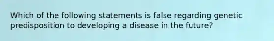 Which of the following statements is false regarding genetic predisposition to developing a disease in the​ future?