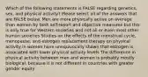 Which of the following statements is FALSE regarding genetics, sex, and physical activity? Please select all of the answers that are FALSE below. Men are more physically active on average than women by both self-report and objective measures but this is only true for Western societies and not all or even most other human societies Studies on the effects of the menstrual cycle, menopause, and estrogen replacement therapy on physical activity in women have unequivocally shown that estrogen is associated with lower physical activity levels The difference in physical activity between men and women is probably mostly biological, because it is not different in countries with greater gender equity