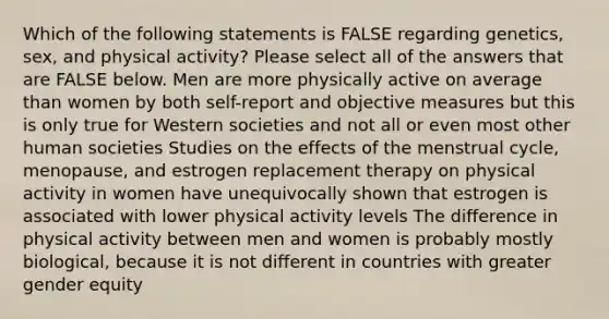 Which of the following statements is FALSE regarding genetics, sex, and physical activity? Please select all of the answers that are FALSE below. Men are more physically active on average than women by both self-report and objective measures but this is only true for Western societies and not all or even most other human societies Studies on the effects of the menstrual cycle, menopause, and estrogen replacement therapy on physical activity in women have unequivocally shown that estrogen is associated with lower physical activity levels The difference in physical activity between men and women is probably mostly biological, because it is not different in countries with greater gender equity