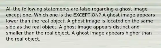 All the following statements are false regarding a ghost image except one. Which one is the EXCEPTION? A ghost image appears lower than the real object. A ghost image is located on the same side as the real object. A ghost image appears distinct and smaller than the real object. A ghost image appears higher than the real object.