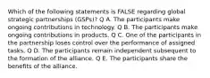 Which of the following statements is FALSE regarding global strategic partnerships (GSPs)? Q A. The participants make ongoing contributions in technology. Q B. The participants make ongoing contributions in products. Q C. One of the participants in the partnership loses control over the performance of assigned tasks. Q D. The participants remain independent subsequent to the formation of the alliance. Q E. The participants share the benefits of the alliance.