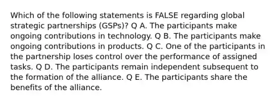 Which of the following statements is FALSE regarding global strategic partnerships (GSPs)? Q A. The participants make ongoing contributions in technology. Q B. The participants make ongoing contributions in products. Q C. One of the participants in the partnership loses control over the performance of assigned tasks. Q D. The participants remain independent subsequent to the formation of the alliance. Q E. The participants share the benefits of the alliance.