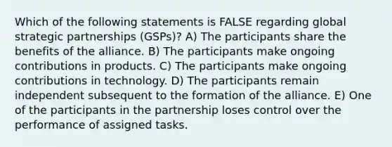 Which of the following statements is FALSE regarding global strategic partnerships (GSPs)? A) The participants share the benefits of the alliance. B) The participants make ongoing contributions in products. C) The participants make ongoing contributions in technology. D) The participants remain independent subsequent to the formation of the alliance. E) One of the participants in the partnership loses control over the performance of assigned tasks.