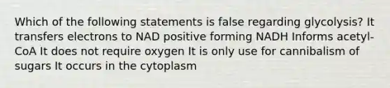 Which of the following statements is false regarding glycolysis? It transfers electrons to NAD positive forming NADH Informs acetyl-CoA It does not require oxygen It is only use for cannibalism of sugars It occurs in the cytoplasm