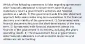 Which of the following statements is false regarding government-wide financial statements? A) Government-wide financial statements report a government's activities and financial position as a whole. B) The government-wide financial statement approach helps users make long-term evaluations of the financial decisions and stability of the government. C) Government-wide financial statements focus on the short-term instead of the long-term. D) Government-wide financial statements assess the finances of the government in its entirety, including the year's operating results. E) The measurement focus of government-wide financial statements is on all economic resources and utilizes accrual accounting.