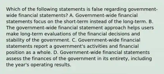 Which of the following statements is false regarding government-wide financial statements? A. Government-wide financial statements focus on the short-term instead of the long-term. B. The government-wide financial statement approach helps users make long-term evaluations of the financial decisions and stability of the government. C. Government-wide financial statements report a government's activities and financial position as a whole. D. Government-wide financial statements assess the finances of the government in its entirety, including the year's operating results.