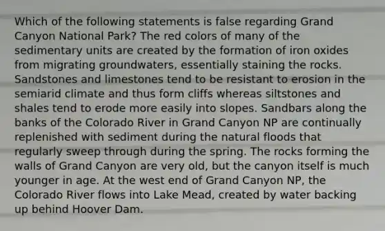 Which of the following statements is false regarding Grand Canyon National Park? The red colors of many of the sedimentary units are created by the formation of iron oxides from migrating groundwaters, essentially staining the rocks. Sandstones and limestones tend to be resistant to erosion in the semiarid climate and thus form cliffs whereas siltstones and shales tend to erode more easily into slopes. Sandbars along the banks of the Colorado River in Grand Canyon NP are continually replenished with sediment during the natural floods that regularly sweep through during the spring. The rocks forming the walls of Grand Canyon are very old, but the canyon itself is much younger in age. At the west end of Grand Canyon NP, the Colorado River flows into Lake Mead, created by water backing up behind Hoover Dam.