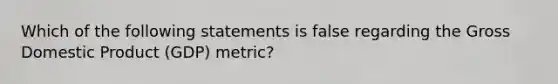 Which of the following statements is false regarding the Gross Domestic Product (GDP) metric?