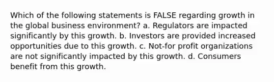 Which of the following statements is FALSE regarding growth in the global business environment? a. Regulators are impacted significantly by this growth. b. Investors are provided increased opportunities due to this growth. c. Not-for profit organizations are not significantly impacted by this growth. d. Consumers benefit from this growth.