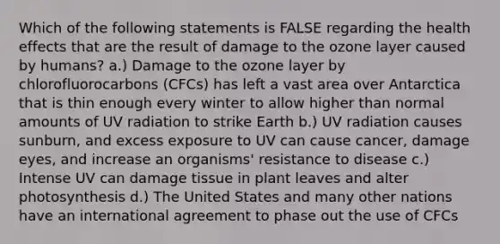 Which of the following statements is FALSE regarding the health effects that are the result of damage to the ozone layer caused by humans? a.) Damage to the ozone layer by chlorofluorocarbons (CFCs) has left a vast area over Antarctica that is thin enough every winter to allow higher than normal amounts of UV radiation to strike Earth b.) UV radiation causes sunburn, and excess exposure to UV can cause cancer, damage eyes, and increase an organisms' resistance to disease c.) Intense UV can damage tissue in plant leaves and alter photosynthesis d.) The United States and many other nations have an international agreement to phase out the use of CFCs