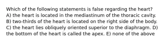 Which of the following statements is false regarding the heart? A) the heart is located in the mediastinum of the thoracic cavity. B) two-thirds of the heart is located on the right side of the body. C) the heart lies obliquely oriented superior to the diaphragm. D) the bottom of the heart is called the apex. E) none of the above