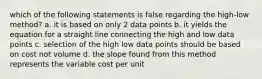 which of the following statements is false regarding the high-low method? a. it is based on only 2 data points b. it yields the equation for a straight line connecting the high and low data points c. selection of the high low data points should be based on cost not volume d. the slope found from this method represents the variable cost per unit