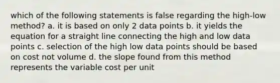 which of the following statements is false regarding the high-low method? a. it is based on only 2 data points b. it yields the equation for a straight line connecting the high and low data points c. selection of the high low data points should be based on cost not volume d. the slope found from this method represents the variable cost per unit