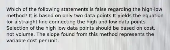 Which of the following statements is false regarding the high-low method? It is based on only two data points It yields the equation for a straight line connecting the high and low data points Selection of the high low data points should be based on cost, not volume. The slope found from this method represents the variable cost per unit.