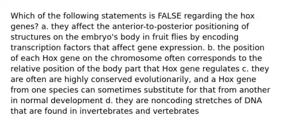 Which of the following statements is FALSE regarding the hox genes? a. they affect the anterior-to-posterior positioning of structures on the embryo's body in fruit flies by encoding transcription factors that affect gene expression. b. the position of each Hox gene on the chromosome often corresponds to the relative position of the body part that Hox gene regulates c. they are often are highly conserved evolutionarily, and a Hox gene from one species can sometimes substitute for that from another in normal development d. they are noncoding stretches of DNA that are found in invertebrates and vertebrates