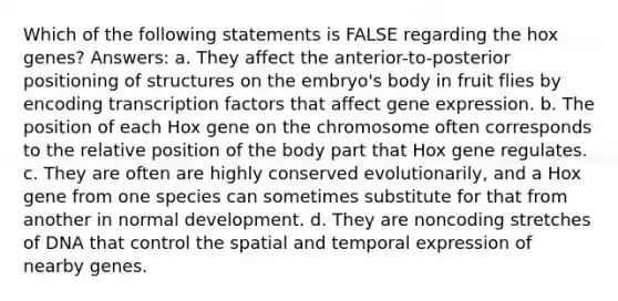 Which of the following statements is FALSE regarding the hox genes? Answers: a. They affect the anterior-to-posterior positioning of structures on the embryo's body in fruit flies by encoding transcription factors that affect gene expression. b. The position of each Hox gene on the chromosome often corresponds to the relative position of the body part that Hox gene regulates. c. They are often are highly conserved evolutionarily, and a Hox gene from one species can sometimes substitute for that from another in normal development. d. They are noncoding stretches of DNA that control the spatial and temporal expression of nearby genes.