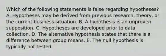 Which of the following statements is false regarding hypotheses? A. Hypotheses may be derived from previous research, theory, or the current business situation. B. A hypothesis is an unproven supposition. C. Hypotheses are developed prior to data collection. D. The alternative hypothesis states that there is a difference between group means. E. The null hypothesis is typically not tested.