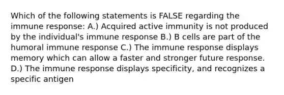 Which of the following statements is FALSE regarding the immune response: A.) Acquired active immunity is not produced by the individual's immune response B.) B cells are part of the humoral immune response C.) The immune response displays memory which can allow a faster and stronger future response. D.) The immune response displays specificity, and recognizes a specific antigen