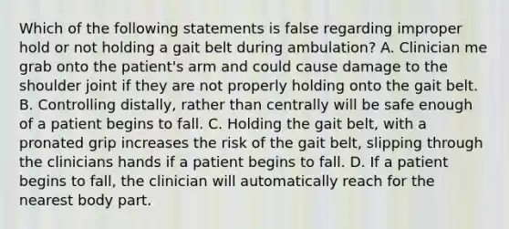 Which of the following statements is false regarding improper hold or not holding a gait belt during ambulation? A. Clinician me grab onto the patient's arm and could cause damage to the shoulder joint if they are not properly holding onto the gait belt. B. Controlling distally, rather than centrally will be safe enough of a patient begins to fall. C. Holding the gait belt, with a pronated grip increases the risk of the gait belt, slipping through the clinicians hands if a patient begins to fall. D. If a patient begins to fall, the clinician will automatically reach for the nearest body part.