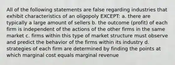 All of the following statements are false regarding industries that exhibit characteristics of an oligopoly EXCEPT: a. there are typically a large amount of sellers b. the outcome (profit) of each firm is independent of the actions of the other firms in the same market c. firms within this type of market structure must observe and predict the behavior of the firms within its industry d. strategies of each firm are determined by finding the points at which marginal cost equals marginal revenue