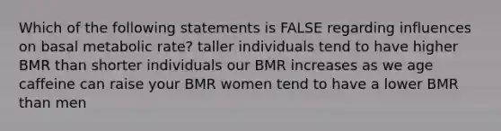 Which of the following statements is FALSE regarding influences on basal metabolic rate? taller individuals tend to have higher BMR than shorter individuals our BMR increases as we age caffeine can raise your BMR women tend to have a lower BMR than men