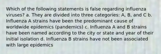 Which of the following statements is false regarding influenza viruses? a. They are divided into three categories: A, B, and C b. Influenza A strains have been the predominant cause of worldwide epidemics (pandemics) c. Influenza A and B strains have been named according to the city or state and year of their initial isolation d. Influenza B strains have not been associated with large epidemics