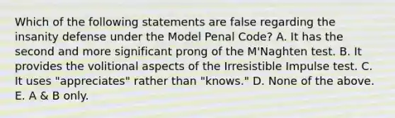 Which of the following statements are false regarding the insanity defense under the Model Penal Code? A. It has the second and more significant prong of the M'Naghten test. B. It provides the volitional aspects of the Irresistible Impulse test. C. It uses "appreciates" rather than "knows." D. None of the above. E. A & B only.