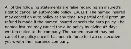 All of the following statements are false regarding an insured's right to cancel an automobile policy, EXCEPT: The named insured may cancel an auto policy at any time. No partial or full premium refund is made if the named insured cancels the auto policy. The named insured may cancel the auto policy by giving 45 days written notice to the company. The named insured may not cancel the policy once it has been in force for two consecutive years with the insurance company.