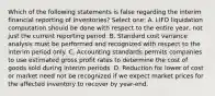 Which of the following statements is false regarding the interim financial reporting of inventories? Select one: A. LIFO liquidation computation should be done with respect to the entire year, not just the current reporting period. B. Standard cost variance analysis must be performed and recognized with respect to the interim period only. C. Accounting standards permits companies to use estimated gross profit rates to determine the cost of goods sold during interim periods. D. Reduction for lower of cost or market need not be recognized if we expect market prices for the affected inventory to recover by year-end.